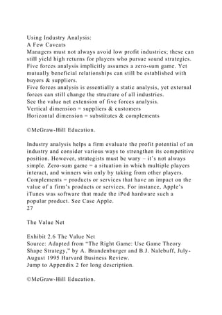Using Industry Analysis:
A Few Caveats
Managers must not always avoid low profit industries; these can
still yield high returns for players who pursue sound strategies.
Five forces analysis implicitly assumes a zero-sum game. Yet
mutually beneficial relationships can still be established with
buyers & suppliers.
Five forces analysis is essentially a static analysis, yet external
forces can still change the structure of all industries.
See the value net extension of five forces analysis.
Vertical dimension = suppliers & customers
Horizontal dimension = substitutes & complements
©McGraw-Hill Education.
Industry analysis helps a firm evaluate the profit potential of an
industry and consider various ways to strengthen its competitive
position. However, strategists must be wary – it’s not always
simple. Zero-sum game = a situation in which multiple players
interact, and winners win only by taking from other players.
Complements = products or services that have an impact on the
value of a firm’s products or services. For instance, Apple’s
iTunes was software that made the iPod hardware such a
popular product. See Case Apple.
27
The Value Net
Exhibit 2.6 The Value Net
Source: Adapted from “The Right Game: Use Game Theory
Shape Strategy,” by A. Brandenburger and B.J. Nalebuff, July-
August 1995 Harvard Business Review.
Jump to Appendix 2 for long description.
©McGraw-Hill Education.
 