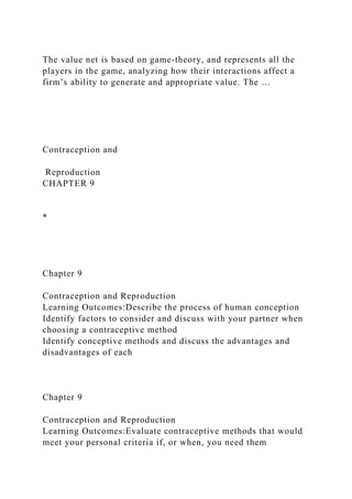 The value net is based on game-theory, and represents all the
players in the game, analyzing how their interactions affect a
firm’s ability to generate and appropriate value. The …
Contraception and
Reproduction
CHAPTER 9
*
Chapter 9
Contraception and Reproduction
Learning Outcomes:Describe the process of human conception
Identify factors to consider and discuss with your partner when
choosing a contraceptive method
Identify conceptive methods and discuss the advantages and
disadvantages of each
Chapter 9
Contraception and Reproduction
Learning Outcomes:Evaluate contraceptive methods that would
meet your personal criteria if, or when, you need them
 