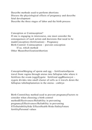 Describe methods used to perform abortions
Discuss the physiological effects of pregnancy and describe
fetal development
Describe the three stages of labor and the birth process
Conception or Contraception?
If one is engaging in intercourse, one must consider the
consequences of such action and decisions that need to be
madeConception (fertilization) – Pregnancy
Birth Control: Contraception – prevent conception
If so, which method
Other MeansSterilizationAbortion
ConceptionMerging of sperm and egg – fertilizationSperm
travel from vagina through uterus into fallopian tube where it
fertilizes the ovum (egg)Zygote: fertilized eggBlastocyst –
zygote divides into small cluster of cells as it travels down the
fallopian tubeImplantation in the uterus - embryo
Birth ControlAny method used to prevent pregnancyFactors to
consider when choosing a birth control
methodEffectiveness/Reliability in preventing
pregnancyEffectiveness/Reliability in preventing
STIsSuitabilitySide EffectsHealth Risks/SafetyFuture
fertilityPersonal values
 
