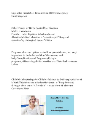 Implants; Injectable, Intrauterine (IUD)Emergency
Contraception
Other Forms of Birth ControlSterilization
Male: vasectomy
Female: tubal ligation, tubal occlusion
AbortionMedical abortion – “abortion pill”Surgical
abortionPsychological issuesPolitics
PregnancyPreconception, as well as prenatal care, are very
important in both the health of the woman and
babyComplications of PregnancyEctopic
pregnancyMiscarriageInfectionsGenetic DisorderPremature
Labor
ChildbirthPreparing for ChildbirthLabor & Delivery3 phases of
laborEffacement and dilationMovement of baby into and
through birth canal“Afterbirth” – expulsion of placenta
Caesarean Birth
 