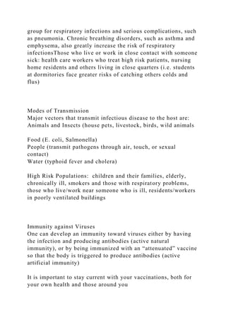 group for respiratory infections and serious complications, such
as pneumonia. Chronic breathing disorders, such as asthma and
emphysema, also greatly increase the risk of respiratory
infectionsThose who live or work in close contact with someone
sick: health care workers who treat high risk patients, nursing
home residents and others living in close quarters (i.e. students
at dormitories face greater risks of catching others colds and
flus)
Modes of Transmission
Major vectors that transmit infectious disease to the host are:
Animals and Insects (house pets, livestock, birds, wild animals
Food (E. coli, Salmonella)
People (transmit pathogens through air, touch, or sexual
contact)
Water (typhoid fever and cholera)
High Risk Populations: children and their families, elderly,
chronically ill, smokers and those with respiratory problems,
those who live/work near someone who is ill, residents/workers
in poorly ventilated buildings
Immunity against Viruses
One can develop an immunity toward viruses either by having
the infection and producing antibodies (active natural
immunity), or by being immunized with an “attenuated” vaccine
so that the body is triggered to produce antibodies (active
artificial immunity)
It is important to stay current with your vaccinations, both for
your own health and those around you
 