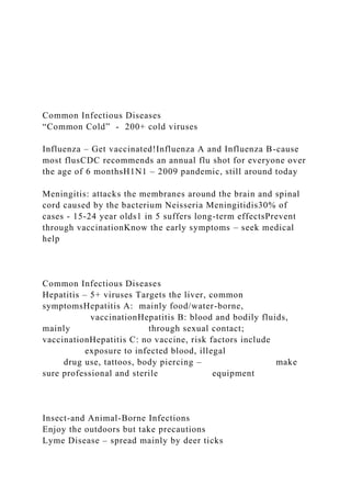 Common Infectious Diseases
“Common Cold” - 200+ cold viruses
Influenza – Get vaccinated!Influenza A and Influenza B-cause
most flusCDC recommends an annual flu shot for everyone over
the age of 6 monthsH1N1 – 2009 pandemic, still around today
Meningitis: attacks the membranes around the brain and spinal
cord caused by the bacterium Neisseria Meningitidis30% of
cases - 15-24 year olds1 in 5 suffers long-term effectsPrevent
through vaccinationKnow the early symptoms – seek medical
help
Common Infectious Diseases
Hepatitis – 5+ viruses Targets the liver, common
symptomsHepatitis A: mainly food/water-borne,
vaccinationHepatitis B: blood and bodily fluids,
mainly through sexual contact;
vaccinationHepatitis C: no vaccine, risk factors include
exposure to infected blood, illegal
drug use, tattoos, body piercing – make
sure professional and sterile equipment
Insect-and Animal-Borne Infections
Enjoy the outdoors but take precautions
Lyme Disease – spread mainly by deer ticks
 