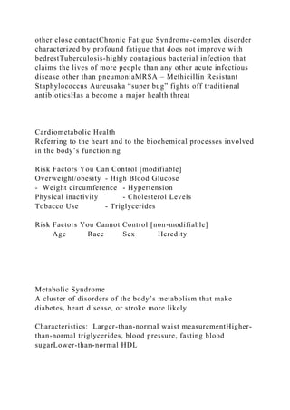 other close contactChronic Fatigue Syndrome-complex disorder
characterized by profound fatigue that does not improve with
bedrestTuberculosis-highly contagious bacterial infection that
claims the lives of more people than any other acute infectious
disease other than pneumoniaMRSA – Methicillin Resistant
Staphylococcus Aureusaka “super bug” fights off traditional
antibioticsHas a become a major health threat
Cardiometabolic Health
Referring to the heart and to the biochemical processes involved
in the body’s functioning
Risk Factors You Can Control [modifiable]
Overweight/obesity - High Blood Glucose
- Weight circumference - Hypertension
Physical inactivity - Cholesterol Levels
Tobacco Use - Triglycerides
Risk Factors You Cannot Control [non-modifiable]
Age Race Sex Heredity
Metabolic Syndrome
A cluster of disorders of the body’s metabolism that make
diabetes, heart disease, or stroke more likely
Characteristics: Larger-than-normal waist measurementHigher-
than-normal triglycerides, blood pressure, fasting blood
sugarLower-than-normal HDL
 