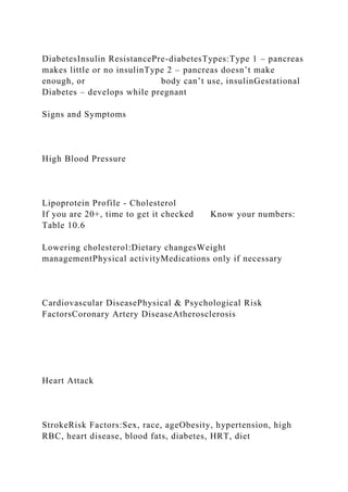 DiabetesInsulin ResistancePre-diabetesTypes:Type 1 – pancreas
makes little or no insulinType 2 – pancreas doesn’t make
enough, or body can’t use, insulinGestational
Diabetes – develops while pregnant
Signs and Symptoms
High Blood Pressure
Lipoprotein Profile - Cholesterol
If you are 20+, time to get it checked Know your numbers:
Table 10.6
Lowering cholesterol:Dietary changesWeight
managementPhysical activityMedications only if necessary
Cardiovascular DiseasePhysical & Psychological Risk
FactorsCoronary Artery DiseaseAtherosclerosis
Heart Attack
StrokeRisk Factors:Sex, race, ageObesity, hypertension, high
RBC, heart disease, blood fats, diabetes, HRT, diet
 