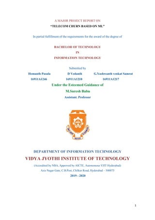 1
A MAJOR PROJECT REPORT ON
“TELECOM CHURN BASED ON ML”
In partial fulfillment of the requirements for the award of the degree of
BACHELOR OF TECHNOLOGY
IN
INFORMATION TECHNOLOGY
Submitted by
Hemanth Pasula D Vedanth G.Yashwanth venkat Samrat
16911A1246 16911A1210 16911A1217
Under the Esteemed Guidance of
M.Suresh Babu
Assistant. Professor
DEPARTMENT OF INFORMATION TECHNOLOGY
VIDYA JYOTHI INSTITUTE OF TECHNOLOGY
(Accredited by NBA, Approved by AICTE, Autonomous VJIT Hyderabad)
Aziz Nagar Gate, C.B.Post, Chilkur Road, Hyderabad – 500075
2019 - 2020
 