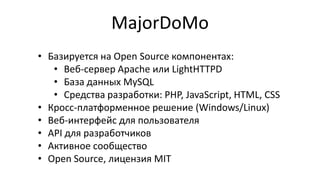 MajorDoMo
• Базируется на Open Source компонентах:
• Веб-сервер Apache или LightHTTPD
• База данных MySQL
• Средства разработки: PHP, JavaScript, HTML, CSS
• Кросс-платформенное решение (Windows/Linux)
• Веб-интерфейс для пользователя
• API для разработчиков
• Активное сообщество
• Open Source, лицензия MIT

 