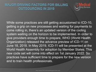While some practices are still getting accustomed to ICD-10,
getting a grip on new processes and waiting for payments to
come rolling in, there’s an updated version of the coding
system waiting on the horizon to be implemented. In order to
give providers enough time to prepare, WHO (World Health
Organization) released the advance preview of ICD-11 on
June 18, 2018. In May 2019, ICD-11 will be presented at the
World Health Assembly for adoption by Member States. This
new code set will come into effect on 1st January 2022. So
practices have sufficient time to prepare for the new version
and to train health professionals.
http://www.247medicalbillingservices.com
 