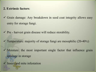 33
2. Extrinsic factors:
? Grain damage: Any breakdown in seed coat integrity allows easy
entry for storage fungi.
? Pre - harvest grain disease will reduce storability.
? Temperature: majority of storage fungi are mesophilic (20-40oc)
? Moisture: the most important single factor that influence grain
spoilage in storage
? Insect and mite infestation
 