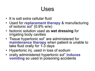 Uses
• It is salt extra cellular fluid
• Used for replacement therapy & manufacturing
of isotonic sol” (0.9% w/w)
• Isotonic solution used as wet dressing for
irrigating body cavities
• Tissue hypertonic sol” are administered for
maintenance therapy when patient is unable to
take fluid orally for 1-3 days
• Hypertonic inj. used in loss of sodium
• orally administered hypertonic sol” induces
vomiting so used in poisoning accidents
 