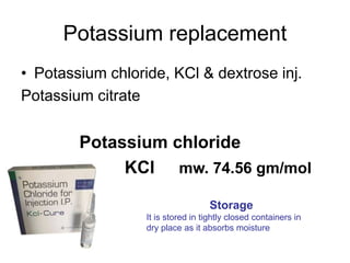 Potassium replacement
• Potassium chloride, KCl & dextrose inj.
Potassium citrate
Potassium chloride
KCl mw. 74.56 gm/mol
Storage
It is stored in tightly closed containers in
dry place as it absorbs moisture
 