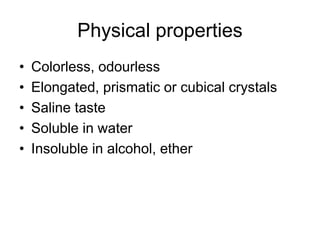 Physical properties
• Colorless, odourless
• Elongated, prismatic or cubical crystals
• Saline taste
• Soluble in water
• Insoluble in alcohol, ether
 