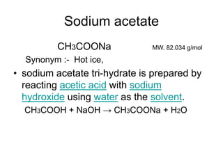 Sodium acetate
CH3COONa MW. 82.034 g/mol
Synonym :- Hot ice,
• sodium acetate tri-hydrate is prepared by
reacting acetic acid with sodium
hydroxide using water as the solvent.
CH3COOH + NaOH → CH3COONa + H2O
 