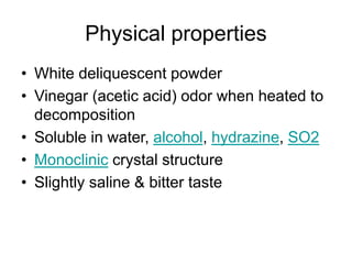Physical properties
• White deliquescent powder
• Vinegar (acetic acid) odor when heated to
decomposition
• Soluble in water, alcohol, hydrazine, SO2
• Monoclinic crystal structure
• Slightly saline & bitter taste
 