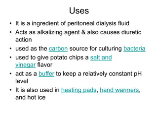 Uses
• It is a ingredient of peritoneal dialysis fluid
• Acts as alkalizing agent & also causes diuretic
action
• used as the carbon source for culturing bacteria
• used to give potato chips a salt and
vinegar flavor
• act as a buffer to keep a relatively constant pH
level
• It is also used in heating pads, hand warmers,
and hot ice
 