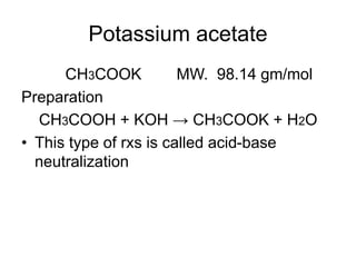 Potassium acetate
CH3COOK MW. 98.14 gm/mol
Preparation
CH3COOH + KOH → CH3COOK + H2O
• This type of rxs is called acid-base
neutralization
 