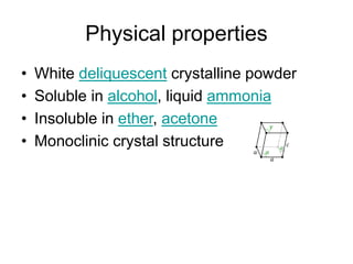 Physical properties
• White deliquescent crystalline powder
• Soluble in alcohol, liquid ammonia
• Insoluble in ether, acetone
• Monoclinic crystal structure
 