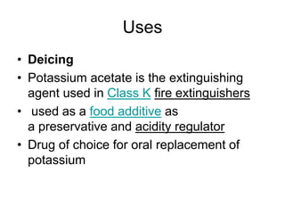 Uses
• Deicing
• Potassium acetate is the extinguishing
agent used in Class K fire extinguishers
• used as a food additive as
a preservative and acidity regulator
• Drug of choice for oral replacement of
potassium
 