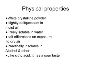 Physical properties
●White crystalline powder
●slightly deliquescent in
moist air
●Freely soluble in water
●salt effloresces on exposure
to dry air
●Practically insoluble in
Alcohol & ether
●Like citric acid, it has a sour taste
 