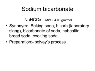 Sodium bicarbonate
NaHCO3 MW. 84.00 gm/mol
• Synonym:- Baking soda, bicarb (laboratory
slang), bicarbonate of soda, nahcolite,
bread soda, cooking soda.
• Preparation:- solvay’s process
 