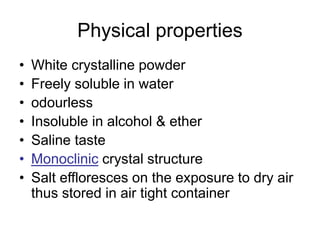 Physical properties
• White crystalline powder
• Freely soluble in water
• odourless
• Insoluble in alcohol & ether
• Saline taste
• Monoclinic crystal structure
• Salt effloresces on the exposure to dry air
thus stored in air tight container
 