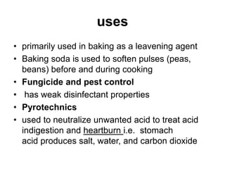 uses
• primarily used in baking as a leavening agent
• Baking soda is used to soften pulses (peas,
beans) before and during cooking
• Fungicide and pest control
• has weak disinfectant properties
• Pyrotechnics
• used to neutralize unwanted acid to treat acid
indigestion and heartburn i.e. stomach
acid produces salt, water, and carbon dioxide
 