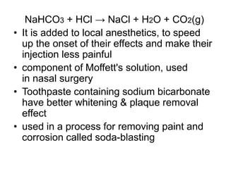 NaHCO3 + HCl → NaCl + H2O + CO2(g)
• It is added to local anesthetics, to speed
up the onset of their effects and make their
injection less painful
• component of Moffett's solution, used
in nasal surgery
• Toothpaste containing sodium bicarbonate
have better whitening & plaque removal
effect
• used in a process for removing paint and
corrosion called soda-blasting
 