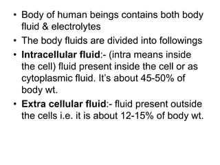 • Body of human beings contains both body
fluid & electrolytes
• The body fluids are divided into followings
• Intracellular fluid:- (intra means inside
the cell) fluid present inside the cell or as
cytoplasmic fluid. It’s about 45-50% of
body wt.
• Extra cellular fluid:- fluid present outside
the cells i.e. it is about 12-15% of body wt.
 