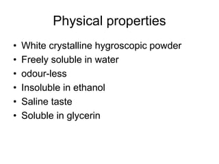 Physical properties
• White crystalline hygroscopic powder
• Freely soluble in water
• odour-less
• Insoluble in ethanol
• Saline taste
• Soluble in glycerin
 