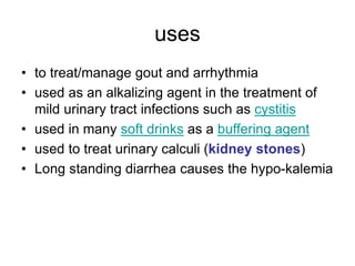 uses
• to treat/manage gout and arrhythmia
• used as an alkalizing agent in the treatment of
mild urinary tract infections such as cystitis
• used in many soft drinks as a buffering agent
• used to treat urinary calculi (kidney stones)
• Long standing diarrhea causes the hypo-kalemia
 