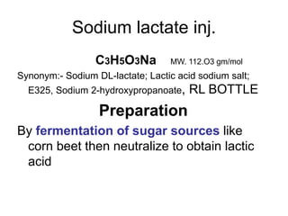 Sodium lactate inj.
C3H5O3Na MW. 112.O3 gm/mol
Synonym:- Sodium DL-lactate; Lactic acid sodium salt;
E325, Sodium 2-hydroxypropanoate, RL BOTTLE
Preparation
By fermentation of sugar sources like
corn beet then neutralize to obtain lactic
acid
 
