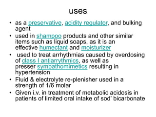 uses
• as a preservative, acidity regulator, and bulking
agent
• used in shampoo products and other similar
items such as liquid soaps, as it is an
effective humectant and moisturizer
• used to treat arrhythmias caused by overdosing
of class I antiarrythmics, as well as
presser sympathomimetics resulting in
hypertension
• Fluid & electrolyte re-plenisher used in a
strength of 1/6 molar
• Given i.v. in treatment of metabolic acidosis in
patients of limited oral intake of sod’ bicarbonate
 