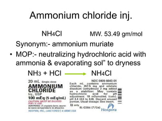 Ammonium chloride inj.
NH4Cl MW. 53.49 gm/mol
Synonym:- ammonium muriate
• MOP:- neutralizing hydrochloric acid with
ammonia & evaporating sol” to dryness
NH3 + HCl NH4Cl
 