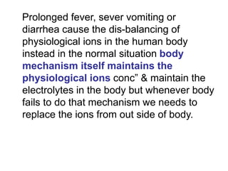 Prolonged fever, sever vomiting or
diarrhea cause the dis-balancing of
physiological ions in the human body
instead in the normal situation body
mechanism itself maintains the
physiological ions conc” & maintain the
electrolytes in the body but whenever body
fails to do that mechanism we needs to
replace the ions from out side of body.
 