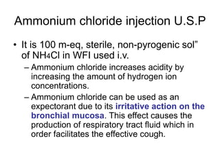 Ammonium chloride injection U.S.P
• It is 100 m-eq, sterile, non-pyrogenic sol”
of NH4Cl in WFI used i.v.
– Ammonium chloride increases acidity by
increasing the amount of hydrogen ion
concentrations.
– Ammonium chloride can be used as an
expectorant due to its irritative action on the
bronchial mucosa. This effect causes the
production of respiratory tract fluid which in
order facilitates the effective cough.
 