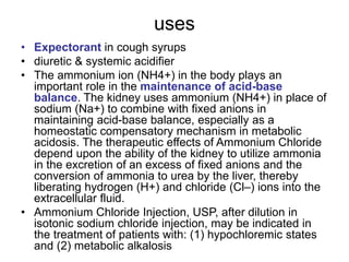 uses
• Expectorant in cough syrups
• diuretic & systemic acidifier
• The ammonium ion (NH4+) in the body plays an
important role in the maintenance of acid-base
balance. The kidney uses ammonium (NH4+) in place of
sodium (Na+) to combine with fixed anions in
maintaining acid-base balance, especially as a
homeostatic compensatory mechanism in metabolic
acidosis. The therapeutic effects of Ammonium Chloride
depend upon the ability of the kidney to utilize ammonia
in the excretion of an excess of fixed anions and the
conversion of ammonia to urea by the liver, thereby
liberating hydrogen (H+) and chloride (Cl–) ions into the
extracellular fluid.
• Ammonium Chloride Injection, USP, after dilution in
isotonic sodium chloride injection, may be indicated in
the treatment of patients with: (1) hypochloremic states
and (2) metabolic alkalosis
 