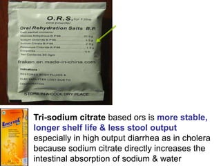 Tri-sodium citrate based ors is more stable,
longer shelf life & less stool output
especially in high output diarrhea as in cholera
because sodium citrate directly increases the
intestinal absorption of sodium & water
 