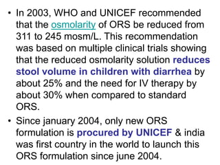 • In 2003, WHO and UNICEF recommended
that the osmolarity of ORS be reduced from
311 to 245 mosm/L. This recommendation
was based on multiple clinical trials showing
that the reduced osmolarity solution reduces
stool volume in children with diarrhea by
about 25% and the need for IV therapy by
about 30% when compared to standard
ORS.
• Since january 2004, only new ORS
formulation is procured by UNICEF & india
was first country in the world to launch this
ORS formulation since june 2004.
 