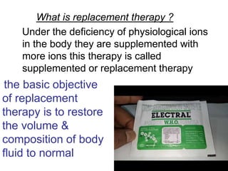 What is replacement therapy ?
Under the deficiency of physiological ions
in the body they are supplemented with
more ions this therapy is called
supplemented or replacement therapy
the basic objective
of replacement
therapy is to restore
the volume &
composition of body
fluid to normal
 
