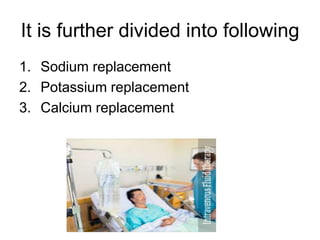 It is further divided into following
1. Sodium replacement
2. Potassium replacement
3. Calcium replacement
 
