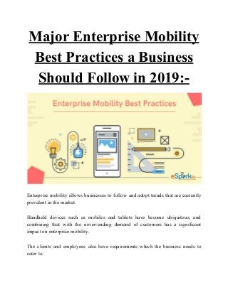 Major Enterprise Mobility
Best Practices a Business
Should Follow in 2019:-
Enterprise mobility allows businesses to follow and adopt trends that are currently
prevalent in the market.
Handheld devices such as mobiles and tablets have become ubiquitous, and
combining that with the never-ending demand of customers has a significant
impact on enterprise mobility.
The clients and employees also have requirements which the business needs to
cater to.
 