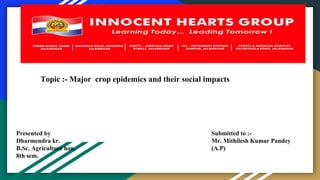 Topic :- Major crop epidemics and their social impacts
Presented by
Dharmendra kr.
B.Sc. Agriculture hon.
8th sem.
Submitted to :-
Mr. Mithilesh Kumar Pandey
(A.P)
 