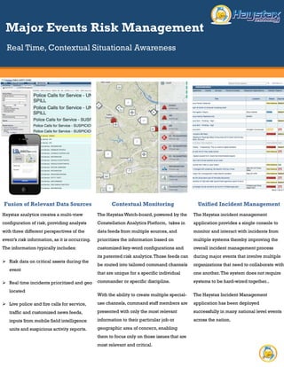 Real Time, Contextual Situational Awareness
Fusion of Relevant Data
Sources
Haystax analytics creates a multi-view
configuration of risk, providing analysts
with three different perspectives of the
event’s risk information, as it is occurring.
The information typically includes:
 Risk data on critical assets during the
event
 Real time incidents prioritized and
geo located
 Live police and fire calls for service,
traffic and customized news feeds,
inputs from mobile field intelligence
units and suspicious activity reports.
Contextual Monitoring
The Haystax Watch-board, powered by the
Constellation Analytics Platform, takes in
data feeds from multiple sources, and
prioritizes the information based on
customized key-word configurations and its
patented risk analytics. Those feeds can be
routed into tailored command channels that
are unique for a specific individual
commander or specific discipline.
With the ability to create multiple special-
use channels, command staff members are
presented with only the most relevant
information to their particular job or
geographic area of concern, enabling them
to focus only on those issues that are most
relevant and critical.
Unified Incident Management
The Haystax incident management
application provides a single console
to monitor and interact with incidents
from multiple systems thereby
improving the overall incident
management process during major
events that involve multiple
organizations that need to collaborate
with one another. The system does
not require systems to be hard-wired
together..
The Haystax Incident Management
application has been deployed
successfully in many national level
events across the nation.
Major Events Risk Management
 