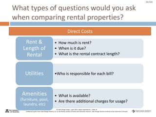 © Take Charge Today – April 2014– Major Expenditures – Slide 10
Funded by a grant from Take Charge America, Inc. to the Norton School of Family and Consumer Sciences Take Charge America Institute at the University of Arizona
2.6.7.G1
What types of questions would you ask
when comparing rental properties?
• How much is rent?
• When is it due?
• What is the rental contract length?
Rent &
Length of
Rental
•Who is responsible for each bill?
Utilities
• What is available?
• Are there additional charges for usage?
Amenities
(furniture, pool,
laundry, etc)
Direct Costs
 