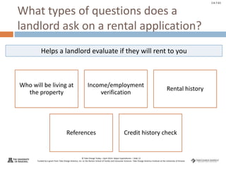 © Take Charge Today – April 2014– Major Expenditures – Slide 12
Funded by a grant from Take Charge America, Inc. to the Norton School of Family and Consumer Sciences Take Charge America Institute at the University of Arizona
2.6.7.G1
What types of questions does a
landlord ask on a rental application?
Who will be living at
the property
Income/employment
verification
Rental history
References Credit history check
Helps a landlord evaluate if they will rent to you
 