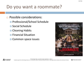 © Take Charge Today – April 2014– Major Expenditures – Slide 15
Funded by a grant from Take Charge America, Inc. to the Norton School of Family and Consumer Sciences Take Charge America Institute at the University of Arizona
2.6.7.G1
Do you want a roommate?
 Possible considerations:
 Professional/School Schedule
 Social Schedule
 Cleaning Habits
 Financial Situation
 Common space issues
 