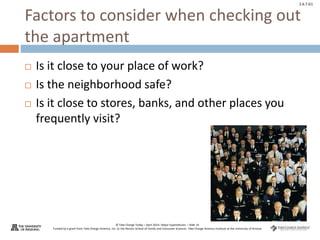 © Take Charge Today – April 2014– Major Expenditures – Slide 16
Funded by a grant from Take Charge America, Inc. to the Norton School of Family and Consumer Sciences Take Charge America Institute at the University of Arizona
2.6.7.G1
Factors to consider when checking out
the apartment
 Is it close to your place of work?
 Is the neighborhood safe?
 Is it close to stores, banks, and other places you
frequently visit?
 