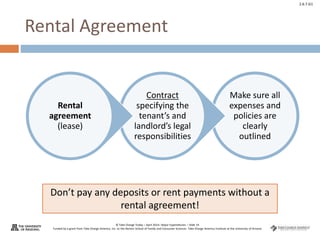 © Take Charge Today – April 2014– Major Expenditures – Slide 19
Funded by a grant from Take Charge America, Inc. to the Norton School of Family and Consumer Sciences Take Charge America Institute at the University of Arizona
2.6.7.G1
Rental Agreement
Make sure all
expenses and
policies are
clearly
outlined
Contract
specifying the
tenant’s and
landlord’s legal
responsibilities
Rental
agreement
(lease)
Don’t pay any deposits or rent payments without a
rental agreement!
 