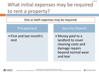 © Take Charge Today – April 2014– Major Expenditures – Slide 20
Funded by a grant from Take Charge America, Inc. to the Norton School of Family and Consumer Sciences Take Charge America Institute at the University of Arizona
2.6.7.G1
What initial expenses may be required
to rent a property?
Pre-payment
• First and last month’s
rent
Security Deposit
• Money paid to a
landlord to cover
cleaning costs and
damage repairs
beyond normal wear
and tear
One or both expenses may be required:
 