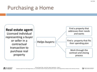 © Take Charge Today – April 2014– Major Expenditures – Slide 21
Funded by a grant from Take Charge America, Inc. to the Norton School of Family and Consumer Sciences Take Charge America Institute at the University of Arizona
2.6.7.G1
Purchasing a Home
Real estate agent
Licensed individual
representing a buyer
or seller in a
contractual
transaction to
purchase real
property
Helps buyers:
Find a property that
addresses their needs
and wants
Find a property that fits
their spending plan
Work through the
contract and closing
process
 