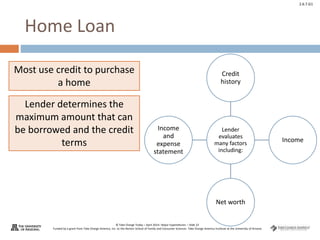 © Take Charge Today – April 2014– Major Expenditures – Slide 22
Funded by a grant from Take Charge America, Inc. to the Norton School of Family and Consumer Sciences Take Charge America Institute at the University of Arizona
2.6.7.G1
Home Loan
Lender
evaluates
many factors
including:
Credit
history
Income
Net worth
Income
and
expense
statement
Most use credit to purchase
a home
Lender determines the
maximum amount that can
be borrowed and the credit
terms
 